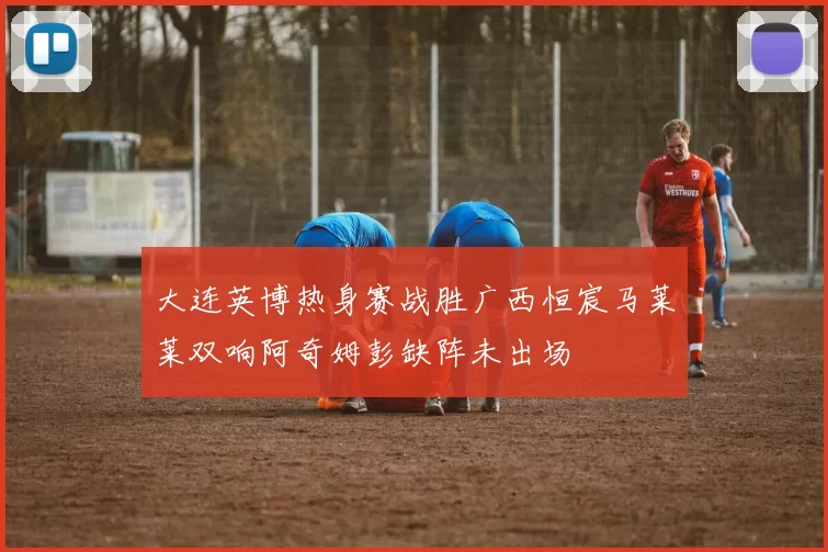 大连英博热身赛战胜广西恒宸马莱莱双响阿奇姆彭缺阵未出场