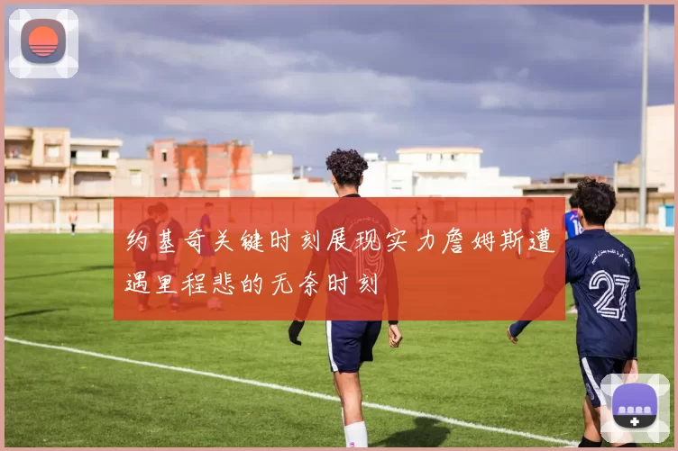 约基奇关键时刻展现实力詹姆斯遭遇里程悲的无奈时刻