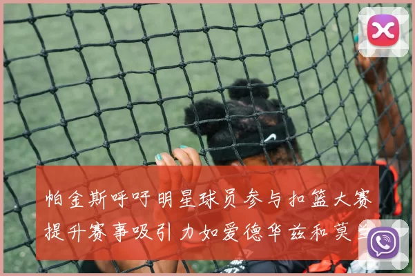 帕金斯呼吁明星球员参与扣篮大赛提升赛事吸引力如爱德华兹和莫兰特等人